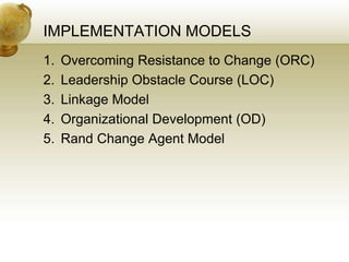 IMPLEMENTATION MODELS
1. Overcoming Resistance to Change (ORC)
2. Leadership Obstacle Course (LOC)
3. Linkage Model
4. Organizational Development (OD)
5. Rand Change Agent Model
 