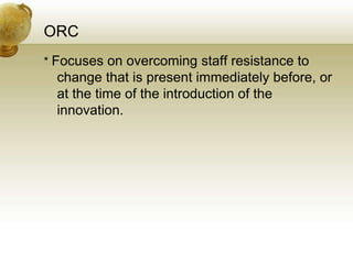 ORC
* Focuses on overcoming staff resistance to
change that is present immediately before, or
at the time of the introduction of the
innovation.
 