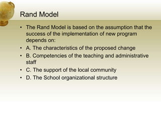 Rand Model
• The Rand Model is based on the assumption that the
success of the implementation of new program
depends on:
• A. The characteristics of the proposed change
• B. Competencies of the teaching and administrative
staff
• C. The support of the local community
• D. The School organizational structure
 