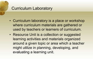 Curriculum Laboratory
• Curriculum laboratory is a place or workshop
where curriculum materials are gathered or
used by teachers or learners of curriculum.
• Resource Unit is a collection or suggested
learning activities and materials organized
around a given topic or area which a teacher
might utilize in planning, developing, and
evaluating a learning unit.
 