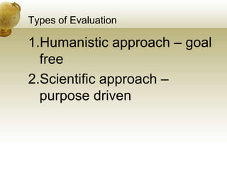 Types of Evaluation
1.Humanistic approach – goal
free
2.Scientific approach –
purpose driven
 