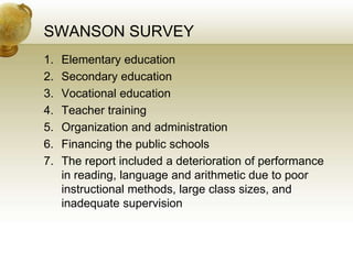 SWANSON SURVEY
1. Elementary education
2. Secondary education
3. Vocational education
4. Teacher training
5. Organization and administration
6. Financing the public schools
7. The report included a deterioration of performance
in reading, language and arithmetic due to poor
instructional methods, large class sizes, and
inadequate supervision
 