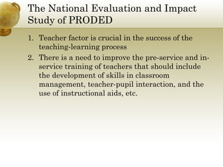 The National Evaluation and Impact
Study of PRODED
1. Teacher factor is crucial in the success of the
teaching-learning process
2. There is a need to improve the pre-service and in-
service training of teachers that should include
the development of skills in classroom
management, teacher-pupil interaction, and the
use of instructional aids, etc.
 