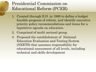 Presidential Commission on
Educational Reform (PCER)
1. Created through E.O. in 1988 to define a budget
feasible program of reform, and identify executive
priority policy recommendations and items for a
legislative agenda on education.
2. Comprised of multi sectoral group
3. Proposed the establishment of National
Education Evaluation and Testing System
(NEETS) that assumes responsibility for
educational assessment of all levels, including
technical and skills development
 