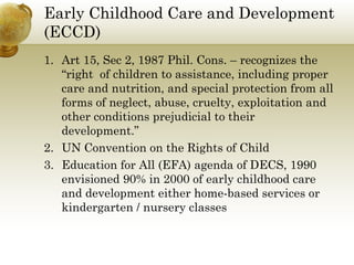 Early Childhood Care and Development
(ECCD)
1. Art 15, Sec 2, 1987 Phil. Cons. – recognizes the
“right of children to assistance, including proper
care and nutrition, and special protection from all
forms of neglect, abuse, cruelty, exploitation and
other conditions prejudicial to their
development.”
2. UN Convention on the Rights of Child
3. Education for All (EFA) agenda of DECS, 1990
envisioned 90% in 2000 of early childhood care
and development either home-based services or
kindergarten / nursery classes
 
