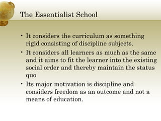 The Essentialist School
• It considers the curriculum as something
rigid consisting of discipline subjects.
• It considers all learners as much as the same
and it aims to fit the learner into the existing
social order and thereby maintain the status
quo
• Its major motivation is discipline and
considers freedom as an outcome and not a
means of education.
 