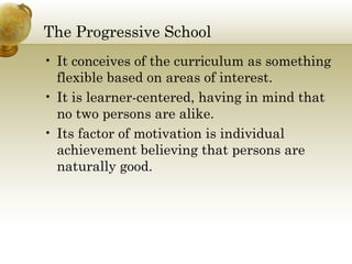 The Progressive School
• It conceives of the curriculum as something
flexible based on areas of interest.
• It is learner-centered, having in mind that
no two persons are alike.
• Its factor of motivation is individual
achievement believing that persons are
naturally good.
 