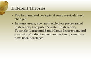 Different Theories
• The fundamental concepts of some curricula have
changed.
• In many areas, new methodologies: programmed
instruction, Computer Assisted Instruction,
Tutorials, Large and Small Group Instruction, and
a variety of individualized instruction procedures
have been developed.
 
