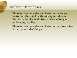 Different Emphases
• There is the curricular emphasis on the subject
matter for the mind, with priority in value to
literature, intellectual history, ideas of religion,
philosophy, studies.
• There is the curricular emphasis on the observable
facts, the world of things.
 