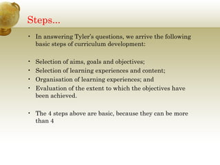 Steps...
• In answering Tyler’s questions, we arrive the following
basic steps of curriculum development:
• Selection of aims, goals and objectives;
• Selection of learning experiences and content;
• Organisation of learning experiences; and
• Evaluation of the extent to which the objectives have
been achieved.
• The 4 steps above are basic, because they can be more
than 4
 