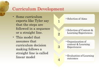 Curriculum Development
• Some curriculum
experts like Tyler say
that the steps are
followed in a sequence
or a straight line.
• This model that
assumes that
curriculum decision
making follows a
straight line is called
linear model
 