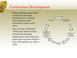 Curriculum Development
• Other scholars argue that
curriculum decision
making is not a simple
linear process that
necessarily starts with
aims.
• One of them is Wheeler
(1978) who believes that
curriculum decision
making can start from any
point and can come back to
any of the points e.g. like a
cycle
 