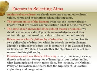 Factors in Selecting Aims
• Analysis of our culture: we should take into account our cultural
values, norms and expectations when selecting aims,
• The present status of the learner: what has the learner already
known? What are his/her characteristics? What is he/she ready for?
• The state of our knowledge of the subject matter or content: We
should examine new developments in knowledge to see if they
contain things that are of real value to the learner and society.
• Relevance to school’s philosophy of education: each nation has its
own philosophy of education which its schools try to implement.
Nigeria’s philosophy of education is contained in its National Policy
on Education. We should ask whether the objectives we select are
relevant to this philosophy;
• Consistency with our theory of learning: at any time in any society,
there is a dominant conception of learning i.e. our understanding
what learning is and how it takes place. For instance, the National
Policy on Education anticipates that the Nigerian child is active,
exploratory and imaginative.
 