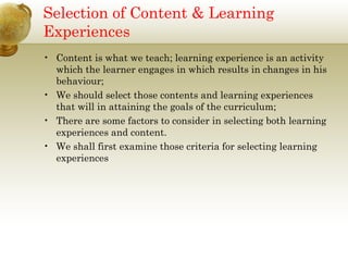 Selection of Content & Learning
Experiences
• Content is what we teach; learning experience is an activity
which the learner engages in which results in changes in his
behaviour;
• We should select those contents and learning experiences
that will in attaining the goals of the curriculum;
• There are some factors to consider in selecting both learning
experiences and content.
• We shall first examine those criteria for selecting learning
experiences
 