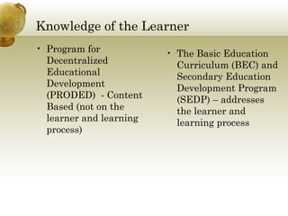 Knowledge of the Learner
• Program for
Decentralized
Educational
Development
(PRODED) - Content
Based (not on the
learner and learning
process)
• The Basic Education
Curriculum (BEC) and
Secondary Education
Development Program
(SEDP) – addresses
the learner and
learning process
 