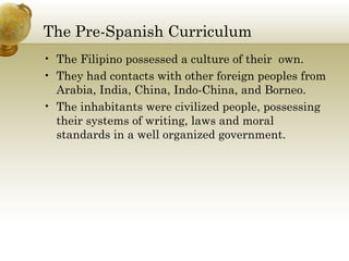 The Pre-Spanish Curriculum
• The Filipino possessed a culture of their own.
• They had contacts with other foreign peoples from
Arabia, India, China, Indo-China, and Borneo.
• The inhabitants were civilized people, possessing
their systems of writing, laws and moral
standards in a well organized government.
 