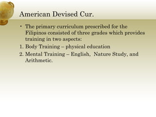 American Devised Cur.
• The primary curriculum prescribed for the
Filipinos consisted of three grades which provides
training in two aspects:
1. Body Training – physical education
2. Mental Training – English, Nature Study, and
Arithmetic.
 