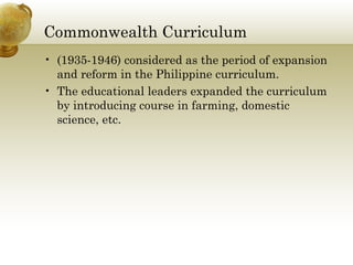 Commonwealth Curriculum
• (1935-1946) considered as the period of expansion
and reform in the Philippine curriculum.
• The educational leaders expanded the curriculum
by introducing course in farming, domestic
science, etc.
 