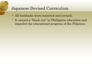 Japanese Devised Curriculum
• All textbooks were censored and revised.
• It caused a “black out” in Philippine education and
impeded the educational progress of the Filipinos.
 