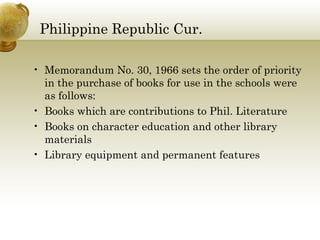 Philippine Republic Cur.
• Memorandum No. 30, 1966 sets the order of priority
in the purchase of books for use in the schools were
as follows:
• Books which are contributions to Phil. Literature
• Books on character education and other library
materials
• Library equipment and permanent features
 