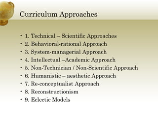 Curriculum Approaches
• 1. Technical – Scientific Approaches
• 2. Behavioral-rational Approach
• 3. System-managerial Approach
• 4. Intellectual –Academic Approach
• 5. Non-Technician / Non-Scientific Approach
• 6. Humanistic – aesthetic Approach
• 7. Re-conceptualist Approach
• 8. Reconstructionism
• 9. Eclectic Models
 