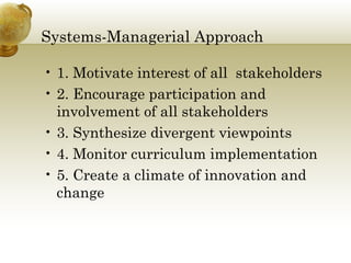 Systems-Managerial Approach
• 1. Motivate interest of all stakeholders
• 2. Encourage participation and
involvement of all stakeholders
• 3. Synthesize divergent viewpoints
• 4. Monitor curriculum implementation
• 5. Create a climate of innovation and
change
 