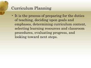 Curriculum Planning
• It is the process of preparing for the duties
of teaching, deciding upon goals and
emphases, determining curriculum content,
selecting learning resources and classroom
procedures, evaluating progress, and
looking toward next steps.
 