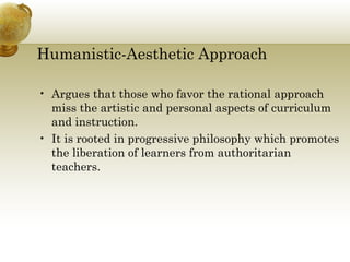 Humanistic-Aesthetic Approach
• Argues that those who favor the rational approach
miss the artistic and personal aspects of curriculum
and instruction.
• It is rooted in progressive philosophy which promotes
the liberation of learners from authoritarian
teachers.
 