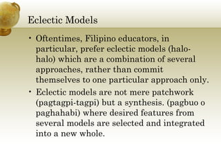 Eclectic Models
• Oftentimes, Filipino educators, in
particular, prefer eclectic models (halo-
halo) which are a combination of several
approaches, rather than commit
themselves to one particular approach only.
• Eclectic models are not mere patchwork
(pagtagpi-tagpi) but a synthesis. (pagbuo o
paghahabi) where desired features from
several models are selected and integrated
into a new whole.
 