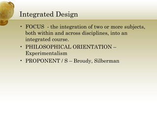 Integrated Design
• FOCUS - the integration of two or more subjects,
both within and across disciplines, into an
integrated course.
• PHILOSOPHICAL ORIENTATION –
Experimentalism
• PROPONENT / S – Broudy, Silberman
 