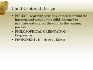 Child-Centered Design
• FOCUS – Learning activities centered around the
interests and needs of the child, designed to
motivate and interest the child in the learning
process.
• PHILOSOPHICAL ORIENTATION –
Progressivism
• PROPONENT / S – Dewey , Eisner
 