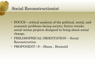 Social Reconstructionist
• FOCUS – critical analysis of the political, social, and
economic problems facing society; future trends;
social action projects designed to bring about social
change.
• PHILOSOPHICAL ORIENTATION – Social
Reconstruction
• PROPONENT / S – Shane , Bramald
 