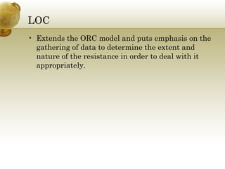 LOC
• Extends the ORC model and puts emphasis on the
gathering of data to determine the extent and
nature of the resistance in order to deal with it
appropriately.
 