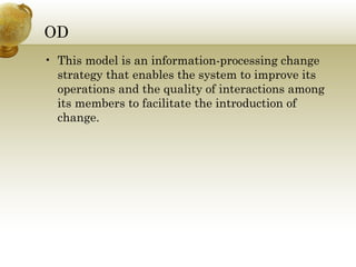OD
• This model is an information-processing change
strategy that enables the system to improve its
operations and the quality of interactions among
its members to facilitate the introduction of
change.
 