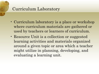 Curriculum Laboratory
• Curriculum laboratory is a place or workshop
where curriculum materials are gathered or
used by teachers or learners of curriculum.
• Resource Unit is a collection or suggested
learning activities and materials organized
around a given topic or area which a teacher
might utilize in planning, developing, and
evaluating a learning unit.
 