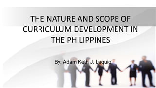 THE NATURE AND SCOPE OF
CURRICULUM DEVELOPMENT IN
THE PHILIPPINES
By: Adam Keth J. Laquio
 