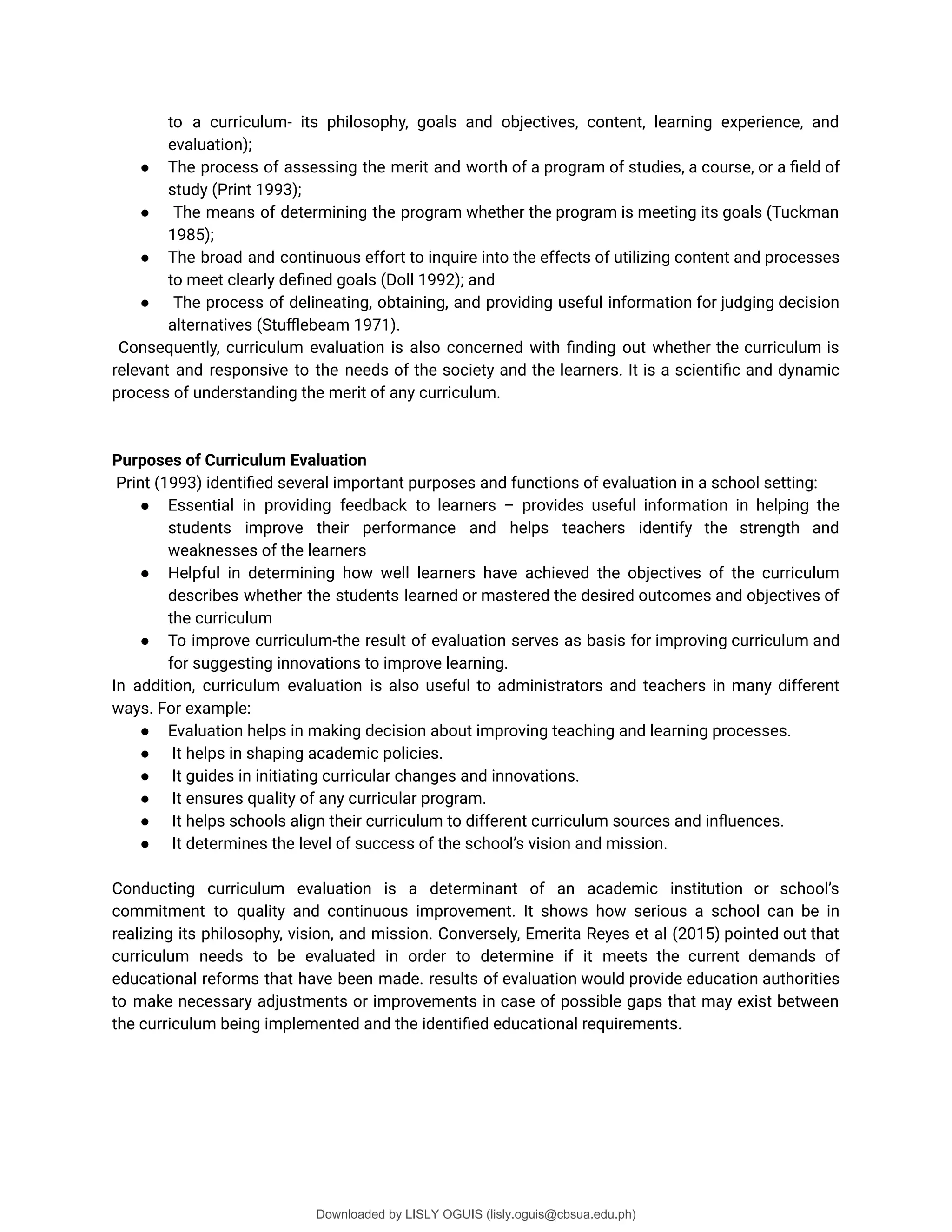 to a curriculum- its philosophy, goals and objectives, content, learning experience, and
evaluation);
● The process of assessing the merit and worth of a program of studies, a course, or a ûeld of
study (Print 1993);
● The means of determining the program whether the program is meeting its goals (Tuckman
1985);
● The broad and continuous effort to inquire into the effects of utilizing content and processes
to meet clearly deûned goals (Doll 1992); and
● The process of delineating, obtaining, and providing useful information for judging decision
alternatives (Stuþebeam 1971).
Consequently, curriculum evaluation is also concerned with ûnding out whether the curriculum is
relevant and responsive to the needs of the society and the learners. It is a scientiûc and dynamic
process of understanding the merit of any curriculum.
Purposes of Curriculum Evaluation
Print (1993) identiûed several important purposes and functions of evaluation in a school setting:
● Essential in providing feedback to learners – provides useful information in helping the
students improve their performance and helps teachers identify the strength and
weaknesses of the learners
● Helpful in determining how well learners have achieved the objectives of the curriculum
describes whether the students learned or mastered the desired outcomes and objectives of
the curriculum
● To improve curriculum-the result of evaluation serves as basis for improving curriculum and
for suggesting innovations to improve learning.
In addition, curriculum evaluation is also useful to administrators and teachers in many different
ways. For example:
● Evaluation helps in making decision about improving teaching and learning processes.
● It helps in shaping academic policies.
● It guides in initiating curricular changes and innovations.
● It ensures quality of any curricular program.
● It helps schools align their curriculum to different curriculum sources and inüuences.
● It determines the level of success of the school’s vision and mission.
Conducting curriculum evaluation is a determinant of an academic institution or school’s
commitment to quality and continuous improvement. It shows how serious a school can be in
realizing its philosophy, vision, and mission. Conversely, Emerita Reyes et al (2015) pointed out that
curriculum needs to be evaluated in order to determine if it meets the current demands of
educational reforms that have been made. results of evaluation would provide education authorities
to make necessary adjustments or improvements in case of possible gaps that may exist between
the curriculum being implemented and the identiûed educational requirements.
Downloaded by LISLY OGUIS (lisly.oguis@cbsua.edu.ph)
lOMoARcPSD|53741182
 