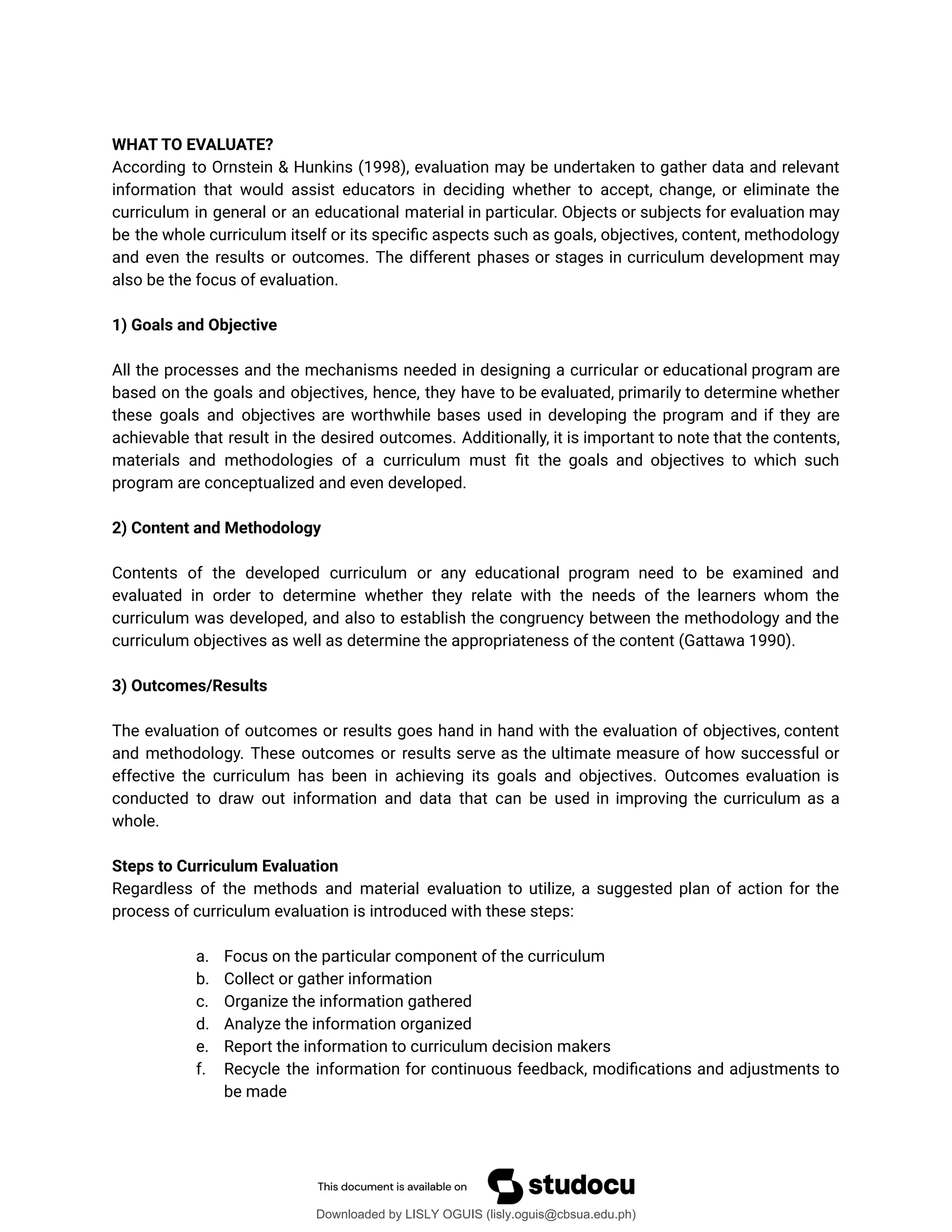 WHAT TO EVALUATE?
According to Ornstein & Hunkins (1998), evaluation may be undertaken to gather data and relevant
information that would assist educators in deciding whether to accept, change, or eliminate the
curriculum in general or an educational material in particular. Objects or subjects for evaluation may
be the whole curriculum itself or its speciûc aspects such as goals, objectives, content, methodology
and even the results or outcomes. The different phases or stages in curriculum development may
also be the focus of evaluation.
1) Goals and Objective
All the processes and the mechanisms needed in designing a curricular or educational program are
based on the goals and objectives, hence, they have to be evaluated, primarily to determine whether
these goals and objectives are worthwhile bases used in developing the program and if they are
achievable that result in the desired outcomes. Additionally, it is important to note that the contents,
materials and methodologies of a curriculum must ût the goals and objectives to which such
program are conceptualized and even developed.
2) Content and Methodology
Contents of the developed curriculum or any educational program need to be examined and
evaluated in order to determine whether they relate with the needs of the learners whom the
curriculum was developed, and also to establish the congruency between the methodology and the
curriculum objectives as well as determine the appropriateness of the content (Gattawa 1990).
3) Outcomes/Results
The evaluation of outcomes or results goes hand in hand with the evaluation of objectives, content
and methodology. These outcomes or results serve as the ultimate measure of how successful or
effective the curriculum has been in achieving its goals and objectives. Outcomes evaluation is
conducted to draw out information and data that can be used in improving the curriculum as a
whole.
Steps to Curriculum Evaluation
Regardless of the methods and material evaluation to utilize, a suggested plan of action for the
process of curriculum evaluation is introduced with these steps:
a. Focus on the particular component of the curriculum
b. Collect or gather information
c. Organize the information gathered
d. Analyze the information organized
e. Report the information to curriculum decision makers
f. Recycle the information for continuous feedback, modiûcations and adjustments to
be made
Downloaded by LISLY OGUIS (lisly.oguis@cbsua.edu.ph)
lOMoARcPSD|53741182
 