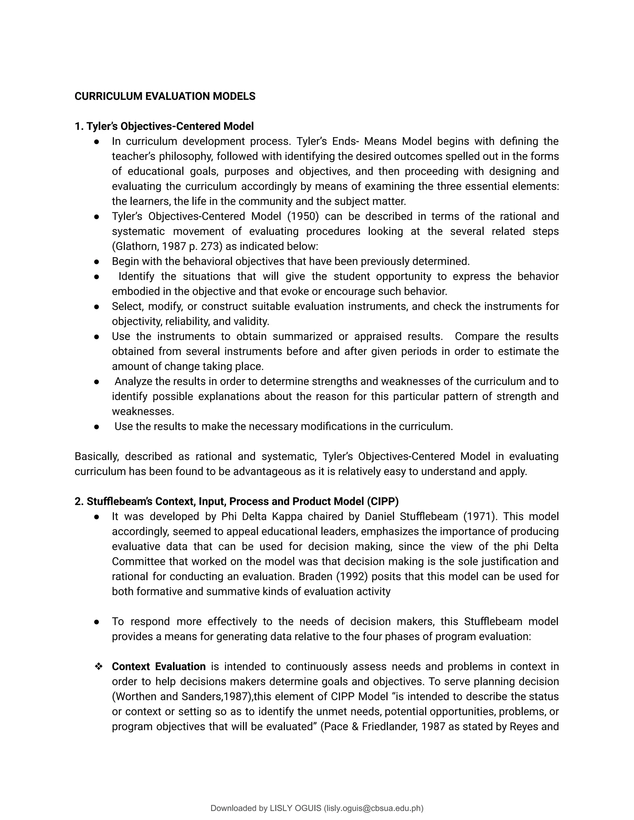 CURRICULUM EVALUATION MODELS
1. Tyler’s Objectives-Centered Model
● In curriculum development process. Tyler’s Ends- Means Model begins with deûning the
teacher’s philosophy, followed with identifying the desired outcomes spelled out in the forms
of educational goals, purposes and objectives, and then proceeding with designing and
evaluating the curriculum accordingly by means of examining the three essential elements:
the learners, the life in the community and the subject matter.
● Tyler’s Objectives-Centered Model (1950) can be described in terms of the rational and
systematic movement of evaluating procedures looking at the several related steps
(Glathorn, 1987 p. 273) as indicated below:
● Begin with the behavioral objectives that have been previously determined.
● Identify the situations that will give the student opportunity to express the behavior
embodied in the objective and that evoke or encourage such behavior.
● Select, modify, or construct suitable evaluation instruments, and check the instruments for
objectivity, reliability, and validity.
● Use the instruments to obtain summarized or appraised results. Compare the results
obtained from several instruments before and after given periods in order to estimate the
amount of change taking place.
● Analyze the results in order to determine strengths and weaknesses of the curriculum and to
identify possible explanations about the reason for this particular pattern of strength and
weaknesses.
● Use the results to make the necessary modiûcations in the curriculum.
Basically, described as rational and systematic, Tyler’s Objectives-Centered Model in evaluating
curriculum has been found to be advantageous as it is relatively easy to understand and apply.
2. Stuﬄebeam’s Context, Input, Process and Product Model (CIPP)
● It was developed by Phi Delta Kappa chaired by Daniel Stuþebeam (1971). This model
accordingly, seemed to appeal educational leaders, emphasizes the importance of producing
evaluative data that can be used for decision making, since the view of the phi Delta
Committee that worked on the model was that decision making is the sole justiûcation and
rational for conducting an evaluation. Braden (1992) posits that this model can be used for
both formative and summative kinds of evaluation activity
● To respond more effectively to the needs of decision makers, this Stuþebeam model
provides a means for generating data relative to the four phases of program evaluation:
❖ Context Evaluation is intended to continuously assess needs and problems in context in
order to help decisions makers determine goals and objectives. To serve planning decision
(Worthen and Sanders,1987),this element of CIPP Model <is intended to describe the status
or context or setting so as to identify the unmet needs, potential opportunities, problems, or
program objectives that will be evaluated= (Pace & Friedlander, 1987 as stated by Reyes and
Downloaded by LISLY OGUIS (lisly.oguis@cbsua.edu.ph)
lOMoARcPSD|53741182
 