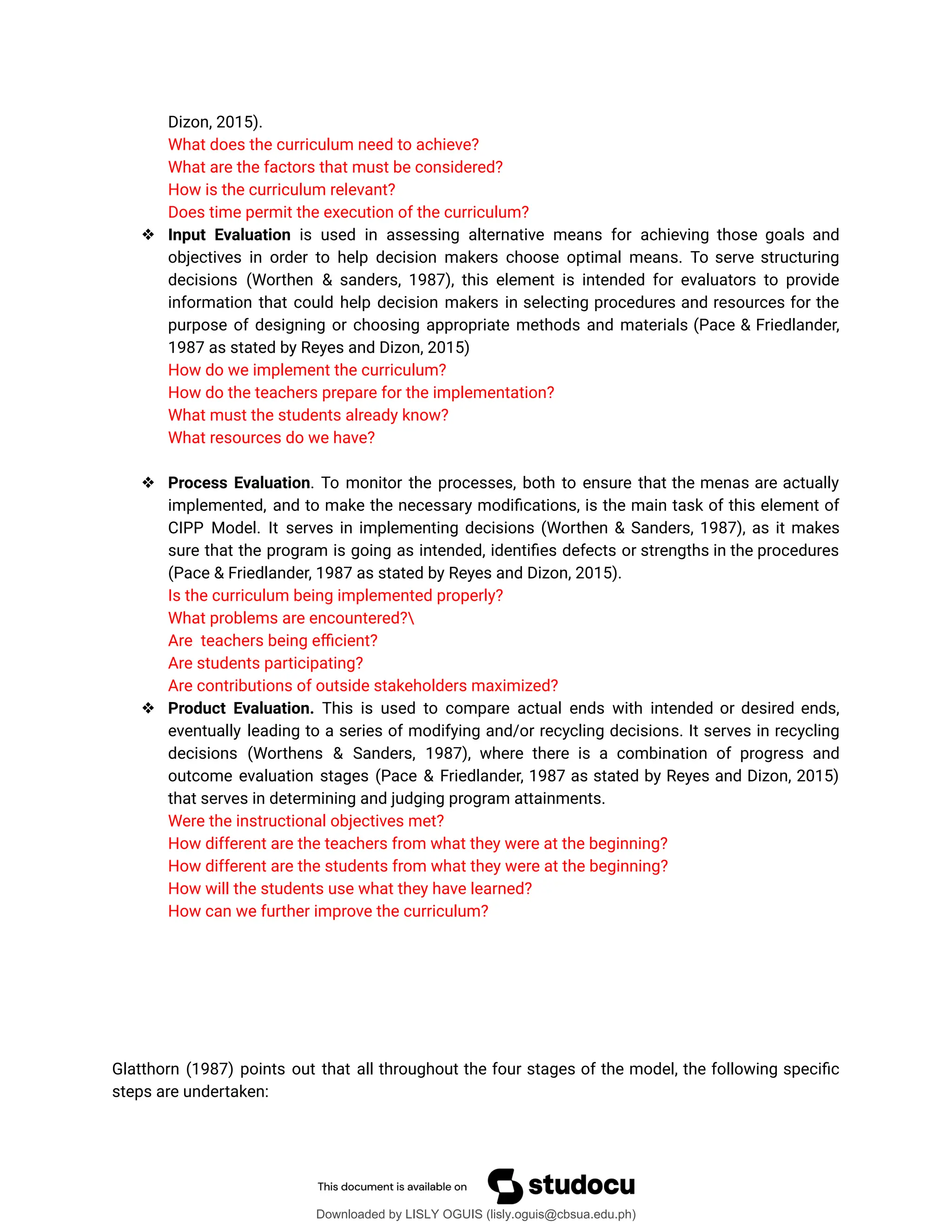Dizon, 2015).
What does the curriculum need to achieve?
What are the factors that must be considered?
How is the curriculum relevant?
Does time permit the execution of the curriculum?
❖ Input Evaluation is used in assessing alternative means for achieving those goals and
objectives in order to help decision makers choose optimal means. To serve structuring
decisions (Worthen & sanders, 1987), this element is intended for evaluators to provide
information that could help decision makers in selecting procedures and resources for the
purpose of designing or choosing appropriate methods and materials (Pace & Friedlander,
1987 as stated by Reyes and Dizon, 2015)
How do we implement the curriculum?
How do the teachers prepare for the implementation?
What must the students already know?
What resources do we have?
❖ Process Evaluation. To monitor the processes, both to ensure that the menas are actually
implemented, and to make the necessary modiûcations, is the main task of this element of
CIPP Model. It serves in implementing decisions (Worthen & Sanders, 1987), as it makes
sure that the program is going as intended, identiûes defects or strengths in the procedures
(Pace & Friedlander, 1987 as stated by Reyes and Dizon, 2015).
Is the curriculum being implemented properly?
What problems are encountered?
Are teachers being eýcient?
Are students participating?
Are contributions of outside stakeholders maximized?
❖ Product Evaluation. This is used to compare actual ends with intended or desired ends,
eventually leading to a series of modifying and/or recycling decisions. It serves in recycling
decisions (Worthens & Sanders, 1987), where there is a combination of progress and
outcome evaluation stages (Pace & Friedlander, 1987 as stated by Reyes and Dizon, 2015)
that serves in determining and judging program attainments.
Were the instructional objectives met?
How different are the teachers from what they were at the beginning?
How different are the students from what they were at the beginning?
How will the students use what they have learned?
How can we further improve the curriculum?
Glatthorn (1987) points out that all throughout the four stages of the model, the following speciûc
steps are undertaken:
Downloaded by LISLY OGUIS (lisly.oguis@cbsua.edu.ph)
lOMoARcPSD|53741182
 