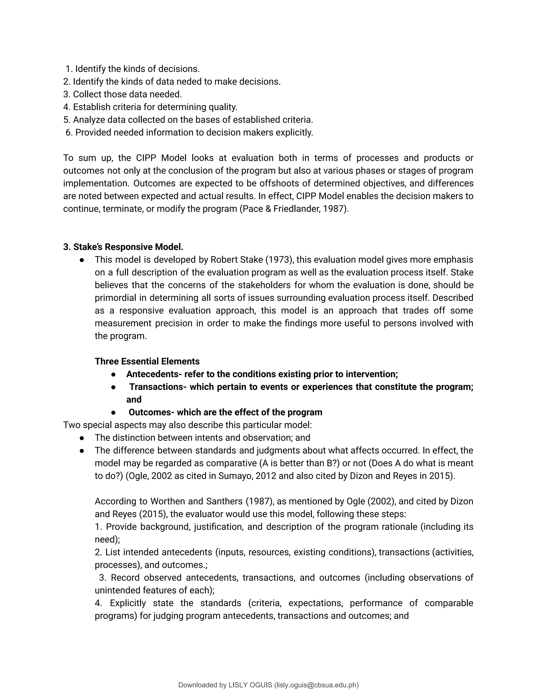 1. Identify the kinds of decisions.
2. Identify the kinds of data neded to make decisions.
3. Collect those data needed.
4. Establish criteria for determining quality.
5. Analyze data collected on the bases of established criteria.
6. Provided needed information to decision makers explicitly.
To sum up, the CIPP Model looks at evaluation both in terms of processes and products or
outcomes not only at the conclusion of the program but also at various phases or stages of program
implementation. Outcomes are expected to be offshoots of determined objectives, and differences
are noted between expected and actual results. In effect, CIPP Model enables the decision makers to
continue, terminate, or modify the program (Pace & Friedlander, 1987).
3. Stake’s Responsive Model.
● This model is developed by Robert Stake (1973), this evaluation model gives more emphasis
on a full description of the evaluation program as well as the evaluation process itself. Stake
believes that the concerns of the stakeholders for whom the evaluation is done, should be
primordial in determining all sorts of issues surrounding evaluation process itself. Described
as a responsive evaluation approach, this model is an approach that trades off some
measurement precision in order to make the ûndings more useful to persons involved with
the program.
Three Essential Elements
● Antecedents- refer to the conditions existing prior to intervention;
● Transactions- which pertain to events or experiences that constitute the program;
and
● Outcomes- which are the effect of the program
Two special aspects may also describe this particular model:
● The distinction between intents and observation; and
● The difference between standards and judgments about what affects occurred. In effect, the
model may be regarded as comparative (A is better than B?) or not (Does A do what is meant
to do?) (Ogle, 2002 as cited in Sumayo, 2012 and also cited by Dizon and Reyes in 2015).
According to Worthen and Santhers (1987), as mentioned by Ogle (2002), and cited by Dizon
and Reyes (2015), the evaluator would use this model, following these steps:
1. Provide background, justiûcation, and description of the program rationale (including its
need);
2. List intended antecedents (inputs, resources, existing conditions), transactions (activities,
processes), and outcomes.;
3. Record observed antecedents, transactions, and outcomes (including observations of
unintended features of each);
4. Explicitly state the standards (criteria, expectations, performance of comparable
programs) for judging program antecedents, transactions and outcomes; and
Downloaded by LISLY OGUIS (lisly.oguis@cbsua.edu.ph)
lOMoARcPSD|53741182
 