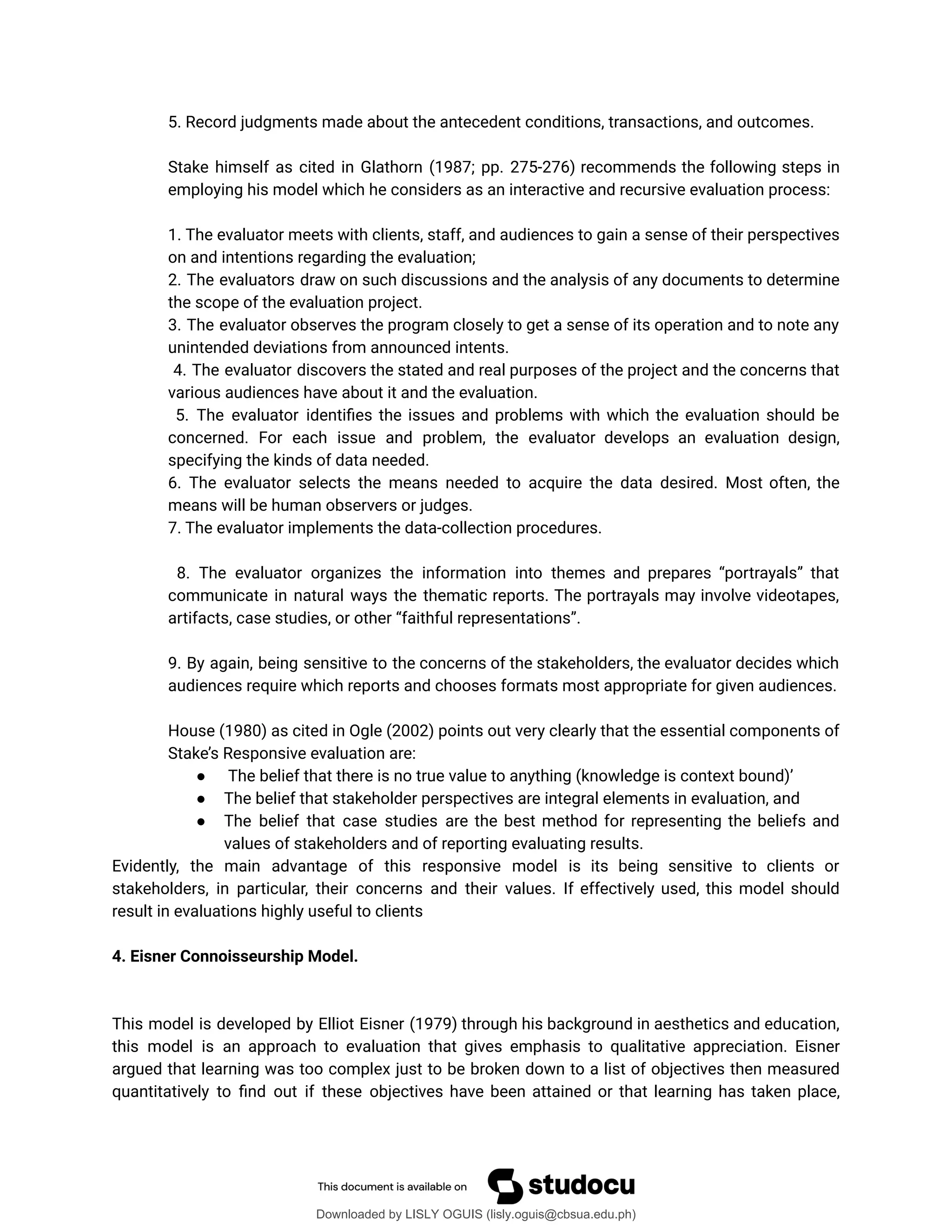 5. Record judgments made about the antecedent conditions, transactions, and outcomes.
Stake himself as cited in Glathorn (1987; pp. 275-276) recommends the following steps in
employing his model which he considers as an interactive and recursive evaluation process:
1. The evaluator meets with clients, staff, and audiences to gain a sense of their perspectives
on and intentions regarding the evaluation;
2. The evaluators draw on such discussions and the analysis of any documents to determine
the scope of the evaluation project.
3. The evaluator observes the program closely to get a sense of its operation and to note any
unintended deviations from announced intents.
4. The evaluator discovers the stated and real purposes of the project and the concerns that
various audiences have about it and the evaluation.
5. The evaluator identiûes the issues and problems with which the evaluation should be
concerned. For each issue and problem, the evaluator develops an evaluation design,
specifying the kinds of data needed.
6. The evaluator selects the means needed to acquire the data desired. Most often, the
means will be human observers or judges.
7. The evaluator implements the data-collection procedures.
8. The evaluator organizes the information into themes and prepares <portrayals= that
communicate in natural ways the thematic reports. The portrayals may involve videotapes,
artifacts, case studies, or other <faithful representations=.
9. By again, being sensitive to the concerns of the stakeholders, the evaluator decides which
audiences require which reports and chooses formats most appropriate for given audiences.
House (1980) as cited in Ogle (2002) points out very clearly that the essential components of
Stake’s Responsive evaluation are:
● The belief that there is no true value to anything (knowledge is context bound)’
● The belief that stakeholder perspectives are integral elements in evaluation, and
● The belief that case studies are the best method for representing the beliefs and
values of stakeholders and of reporting evaluating results.
Evidently, the main advantage of this responsive model is its being sensitive to clients or
stakeholders, in particular, their concerns and their values. If effectively used, this model should
result in evaluations highly useful to clients
4. Eisner Connoisseurship Model.
This model is developed by Elliot Eisner (1979) through his background in aesthetics and education,
this model is an approach to evaluation that gives emphasis to qualitative appreciation. Eisner
argued that learning was too complex just to be broken down to a list of objectives then measured
quantitatively to ûnd out if these objectives have been attained or that learning has taken place,
Downloaded by LISLY OGUIS (lisly.oguis@cbsua.edu.ph)
lOMoARcPSD|53741182
 