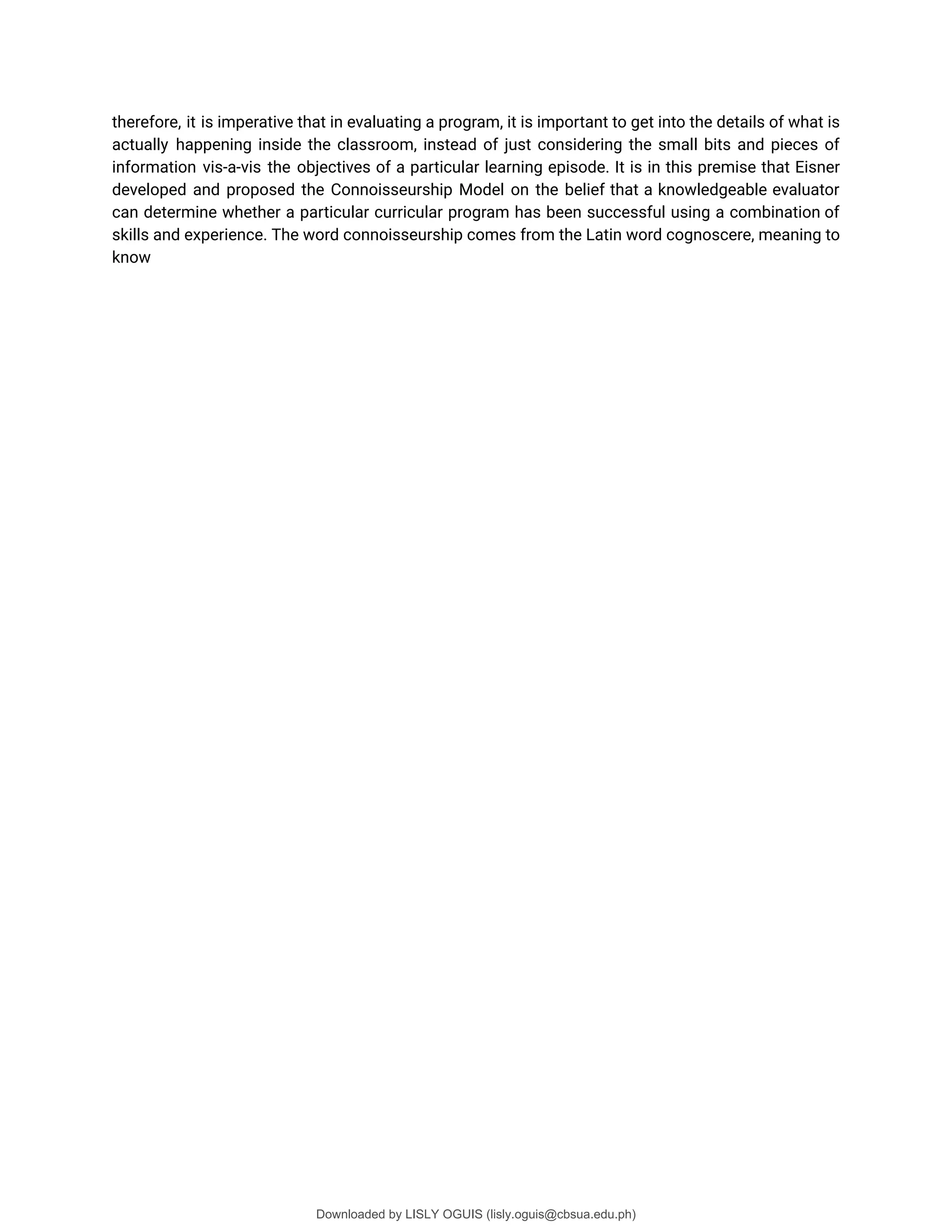 therefore, it is imperative that in evaluating a program, it is important to get into the details of what is
actually happening inside the classroom, instead of just considering the small bits and pieces of
information vis-a-vis the objectives of a particular learning episode. It is in this premise that Eisner
developed and proposed the Connoisseurship Model on the belief that a knowledgeable evaluator
can determine whether a particular curricular program has been successful using a combination of
skills and experience. The word connoisseurship comes from the Latin word cognoscere, meaning to
know
Downloaded by LISLY OGUIS (lisly.oguis@cbsua.edu.ph)
lOMoARcPSD|53741182
 