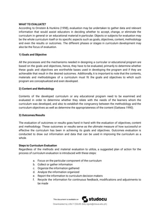 WHAT TO EVALUATE?
According to Ornstein & Hunkins (1998), evaluation may be undertaken to gather data and relevant
information that would assist educators in deciding whether to accept, change, or eliminate the
curriculum in general or an educational material in particular. Objects or subjects for evaluation may
be the whole curriculum itself or its speciûc aspects such as goals, objectives, content, methodology
and even the results or outcomes. The different phases or stages in curriculum development may
also be the focus of evaluation.
1) Goals and Objective
All the processes and the mechanisms needed in designing a curricular or educational program are
based on the goals and objectives, hence, they have to be evaluated, primarily to determine whether
these goals and objectives are worthwhile bases used in developing the program and if they are
achievable that result in the desired outcomes. Additionally, it is important to note that the contents,
materials and methodologies of a curriculum must ût the goals and objectives to which such
program are conceptualized and even developed.
2) Content and Methodology
Contents of the developed curriculum or any educational program need to be examined and
evaluated in order to determine whether they relate with the needs of the learners whom the
curriculum was developed, and also to establish the congruency between the methodology and the
curriculum objectives as well as determine the appropriateness of the content (Gattawa 1990).
3) Outcomes/Results
The evaluation of outcomes or results goes hand in hand with the evaluation of objectives, content
and methodology. These outcomes or results serve as the ultimate measure of how successful or
effective the curriculum has been in achieving its goals and objectives. Outcomes evaluation is
conducted to draw out information and data that can be used in improving the curriculum as a
whole.
Steps to Curriculum Evaluation
Regardless of the methods and material evaluation to utilize, a suggested plan of action for the
process of curriculum evaluation is introduced with these steps:
a. Focus on the particular component of the curriculum
b. Collect or gather information
c. Organize the information gathered
d. Analyze the information organized
e. Report the information to curriculum decision makers
f. Recycle the information for continuous feedback, modiûcations and adjustments to
be made
Downloaded by LISLY OGUIS (lisly.oguis@cbsua.edu.ph)
lOMoARcPSD|53741182
 