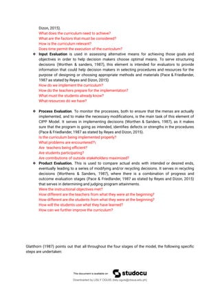 Dizon, 2015).
What does the curriculum need to achieve?
What are the factors that must be considered?
How is the curriculum relevant?
Does time permit the execution of the curriculum?
❖ Input Evaluation is used in assessing alternative means for achieving those goals and
objectives in order to help decision makers choose optimal means. To serve structuring
decisions (Worthen & sanders, 1987), this element is intended for evaluators to provide
information that could help decision makers in selecting procedures and resources for the
purpose of designing or choosing appropriate methods and materials (Pace & Friedlander,
1987 as stated by Reyes and Dizon, 2015)
How do we implement the curriculum?
How do the teachers prepare for the implementation?
What must the students already know?
What resources do we have?
❖ Process Evaluation. To monitor the processes, both to ensure that the menas are actually
implemented, and to make the necessary modiûcations, is the main task of this element of
CIPP Model. It serves in implementing decisions (Worthen & Sanders, 1987), as it makes
sure that the program is going as intended, identiûes defects or strengths in the procedures
(Pace & Friedlander, 1987 as stated by Reyes and Dizon, 2015).
Is the curriculum being implemented properly?
What problems are encountered?
Are teachers being eýcient?
Are students participating?
Are contributions of outside stakeholders maximized?
❖ Product Evaluation. This is used to compare actual ends with intended or desired ends,
eventually leading to a series of modifying and/or recycling decisions. It serves in recycling
decisions (Worthens & Sanders, 1987), where there is a combination of progress and
outcome evaluation stages (Pace & Friedlander, 1987 as stated by Reyes and Dizon, 2015)
that serves in determining and judging program attainments.
Were the instructional objectives met?
How different are the teachers from what they were at the beginning?
How different are the students from what they were at the beginning?
How will the students use what they have learned?
How can we further improve the curriculum?
Glatthorn (1987) points out that all throughout the four stages of the model, the following speciûc
steps are undertaken:
Downloaded by LISLY OGUIS (lisly.oguis@cbsua.edu.ph)
lOMoARcPSD|53741182
 