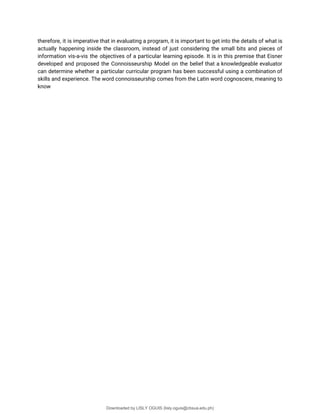 therefore, it is imperative that in evaluating a program, it is important to get into the details of what is
actually happening inside the classroom, instead of just considering the small bits and pieces of
information vis-a-vis the objectives of a particular learning episode. It is in this premise that Eisner
developed and proposed the Connoisseurship Model on the belief that a knowledgeable evaluator
can determine whether a particular curricular program has been successful using a combination of
skills and experience. The word connoisseurship comes from the Latin word cognoscere, meaning to
know
Downloaded by LISLY OGUIS (lisly.oguis@cbsua.edu.ph)
lOMoARcPSD|53741182
 