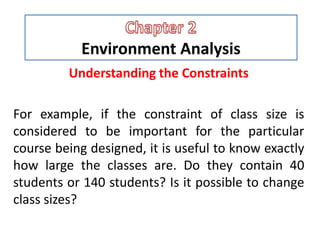 Environment Analysis
Understanding the Constraints
For example, if the constraint of class size is
considered to be important for the particular
course being designed, it is useful to know exactly
how large the classes are. Do they contain 40
students or 140 students? Is it possible to change
class sizes?
 