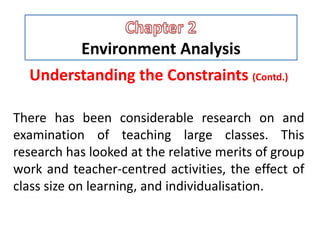 Environment Analysis
Understanding the Constraints (Contd.)
There has been considerable research on and
examination of teaching large classes. This
research has looked at the relative merits of group
work and teacher-centred activities, the effect of
class size on learning, and individualisation.
 