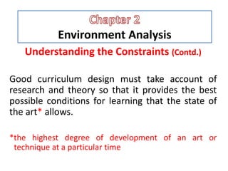 Environment Analysis
Understanding the Constraints (Contd.)
Good curriculum design must take account of
research and theory so that it provides the best
possible conditions for learning that the state of
the art* allows.
*the highest degree of development of an art or
technique at a particular time
 