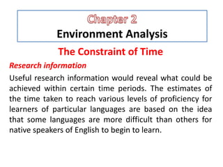Environment Analysis
The Constraint of Time
Research information
Useful research information would reveal what could be
achieved within certain time periods. The estimates of
the time taken to reach various levels of proficiency for
learners of particular languages are based on the idea
that some languages are more difficult than others for
native speakers of English to begin to learn.
 